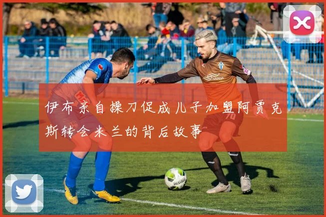 伊布亲自操刀促成儿子加盟阿贾克斯转会米兰的背后故事