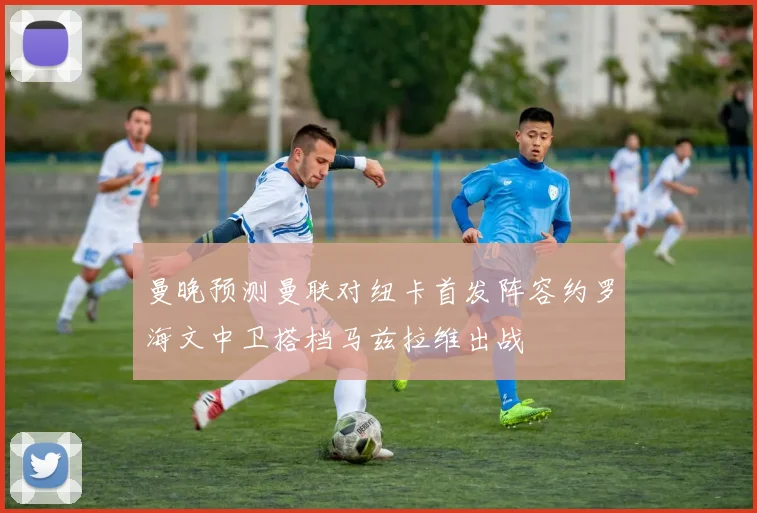 曼晚预测曼联对纽卡首发阵容约罗海文中卫搭档马兹拉维出战