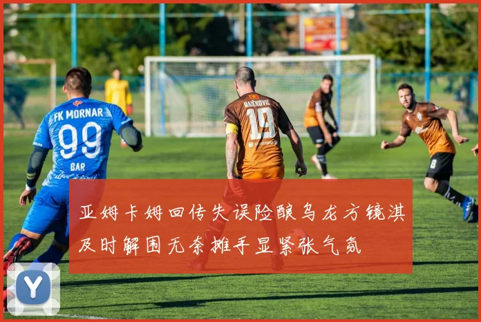 亚姆卡姆回传失误险酿乌龙方镜淇及时解围无奈摊手显紧张气氛