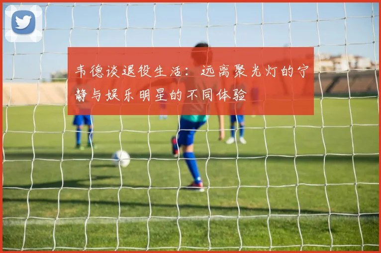 韦德谈退役生活：远离聚光灯的宁静与娱乐明星的不同体验