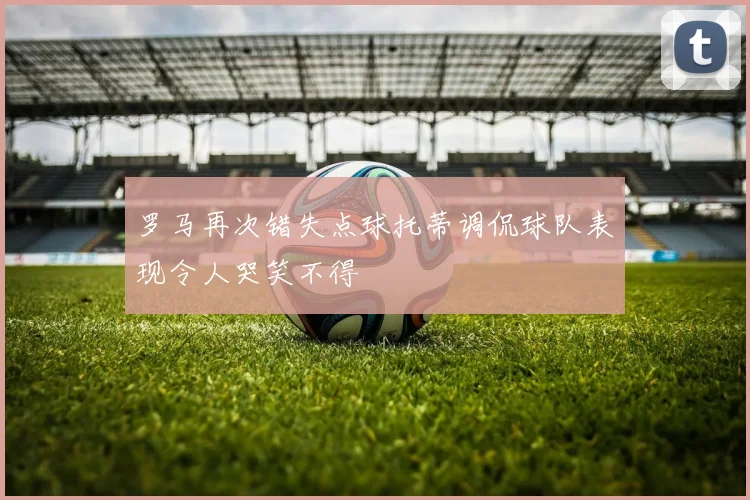 罗马再次错失点球托蒂调侃球队表现令人哭笑不得