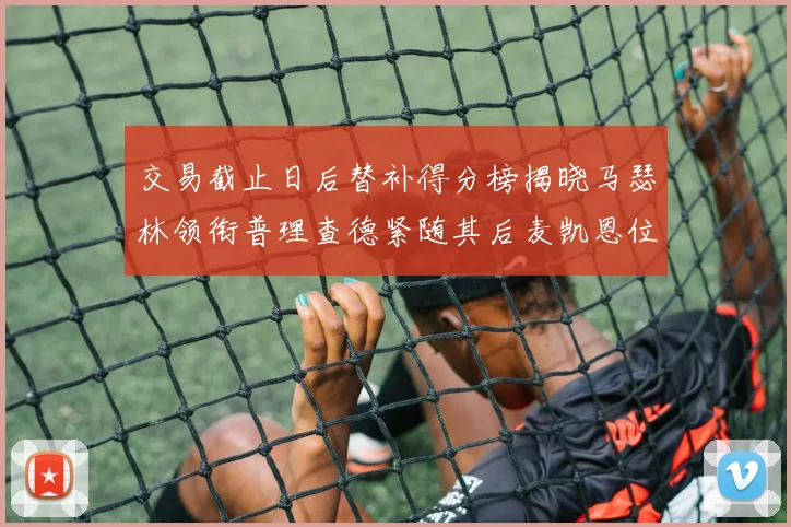 交易截止日后替补得分榜揭晓马瑟林领衔普理查德紧随其后麦凯恩位列第三