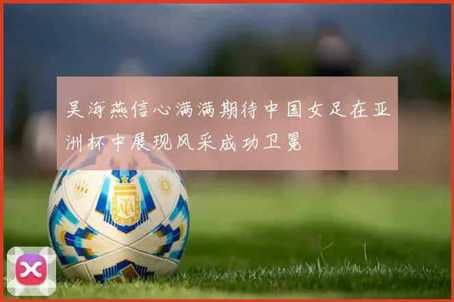 吴海燕信心满满期待中国女足在亚洲杯中展现风采成功卫冕