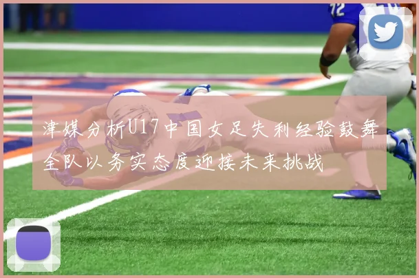 津媒分析U17中国女足失利经验鼓舞全队以务实态度迎接未来挑战