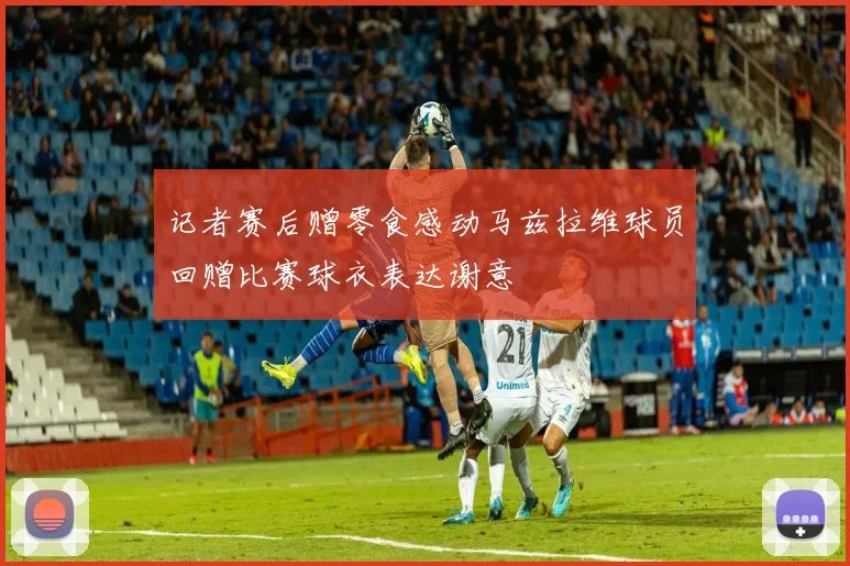 记者赛后赠零食感动马兹拉维球员回赠比赛球衣表达谢意
