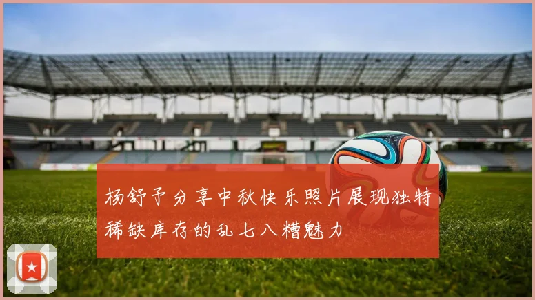 杨舒予分享中秋快乐照片展现独特稀缺库存的乱七八糟魅力
