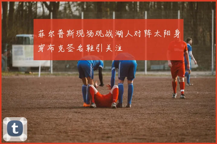 菲尔普斯现场观战湖人对阵太阳身穿布克签名鞋引关注