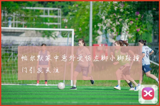 帕尔默家中意外受伤左脚小脚趾撞门引发关注