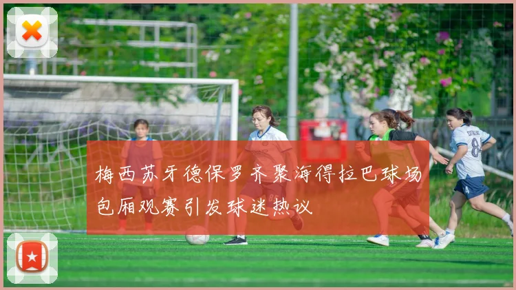 梅西苏牙德保罗齐聚海得拉巴球场包厢观赛引发球迷热议