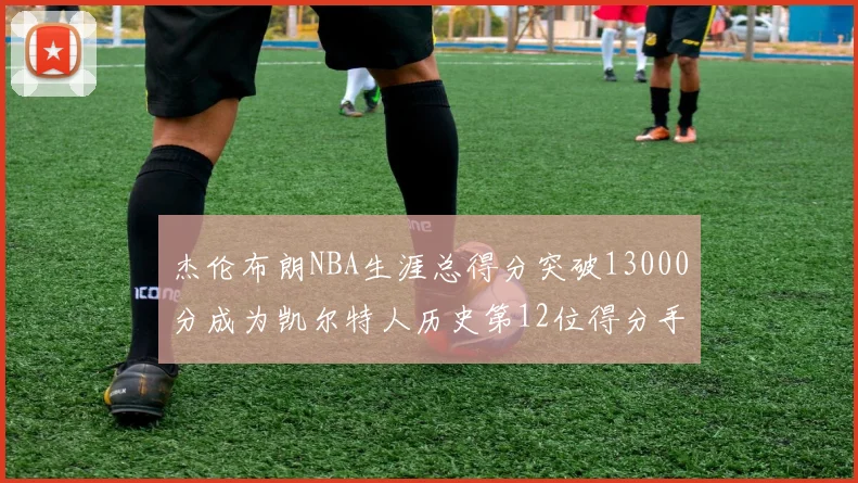 杰伦布朗NBA生涯总得分突破13000分成为凯尔特人历史第12位得分手