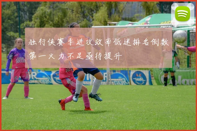 独行侠赛季进攻效率低迷排名倒数第一火力不足亟待提升