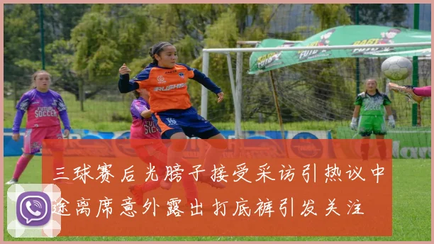 三球赛后光膀子接受采访引热议中途离席意外露出打底裤引发关注