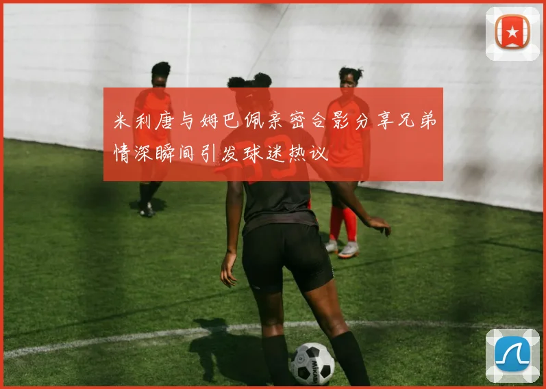 米利唐与姆巴佩亲密合影分享兄弟情深瞬间引发球迷热议