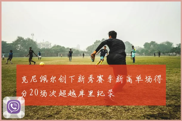 克尼佩尔创下新秀赛季新高单场得分20场次超越库里纪录