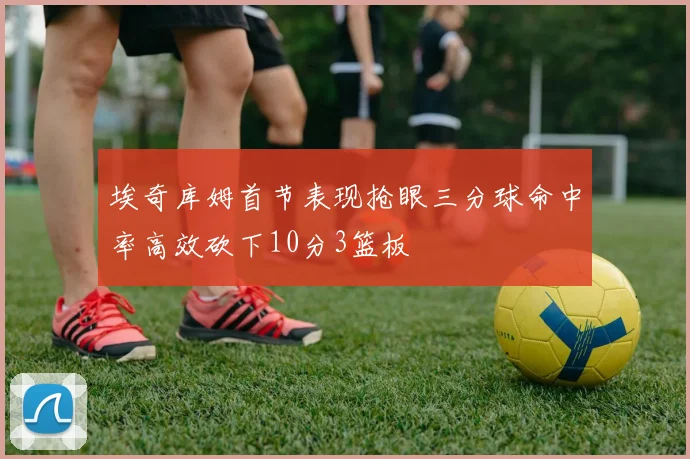 埃奇库姆首节表现抢眼三分球命中率高效砍下10分3篮板