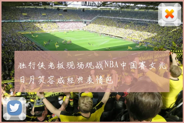 独行侠老板现场观战NBA中国赛女兆日月笑容成经典表情包