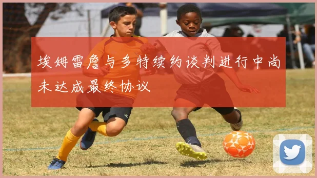 埃姆雷詹与多特续约谈判进行中尚未达成最终协议